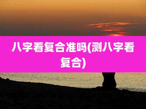 八字看复合准吗(测八字看复合)