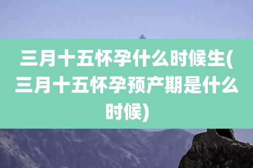 三月十五怀孕什么时候生(三月十五怀孕预产期是什么时候)