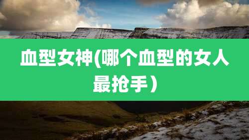 血型女神(哪个血型的女人最抢手)