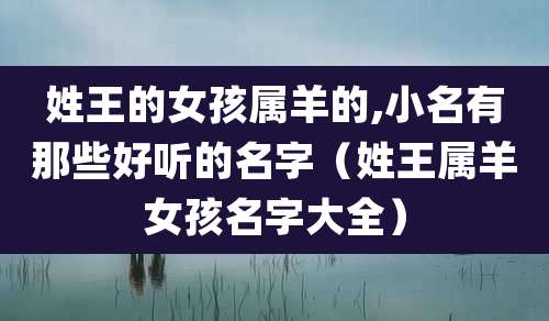 姓王的女孩属羊的,小名有那些好听的名字（姓王属羊女孩名字大全）
