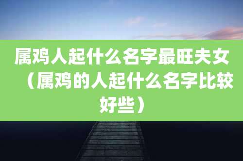 属鸡人起什么名字最旺夫女(属鸡的人起什么名字比较好些)