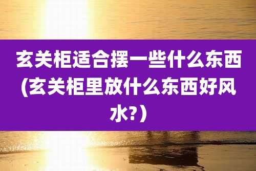 玄关柜适合摆一些什么东西(玄关柜里放什么东西好风水?)
