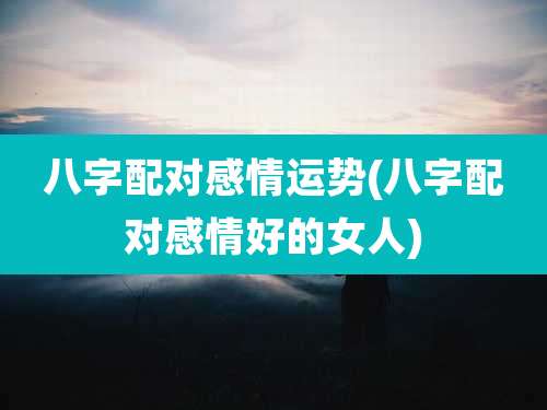八字配对感情运势(八字配对感情好的女人)