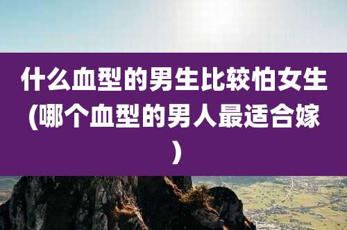 什么血型的男生比较怕女生(哪个血型的男人最适合嫁)