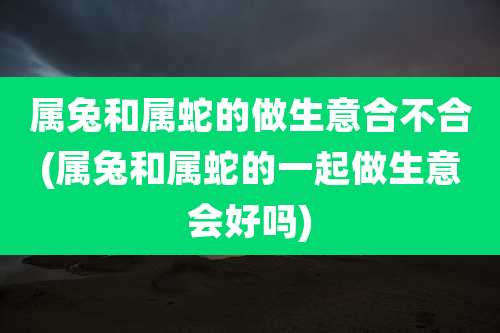 属兔和属蛇的做生意合不合(属兔和属蛇的一起做生意会好吗)