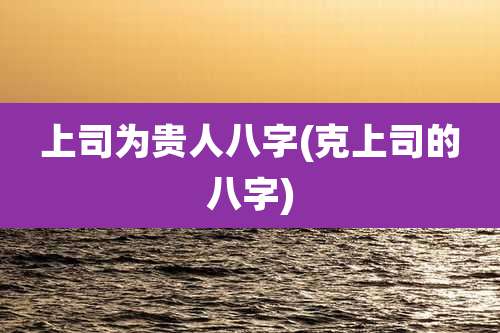 上司为贵人八字(克上司的八字)