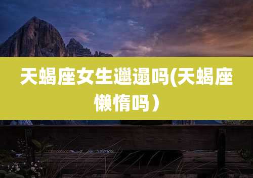 天蝎座女生邋遢吗(天蝎座懒惰吗）