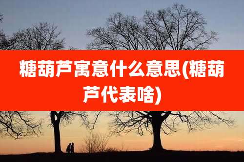 糖葫芦寓意什么意思(糖葫芦代表啥)