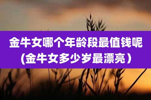 金牛女哪个年龄段最值钱呢(金牛女多少岁最漂亮）