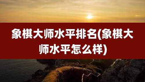 象棋大师水平排名(象棋大师水平怎么样)