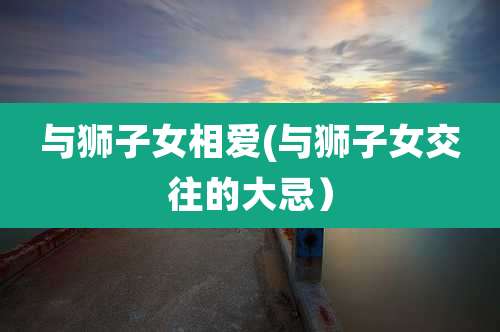 与狮子女相爱(与狮子女交往的大忌)