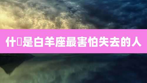 什麼是白羊座最害怕失去的人