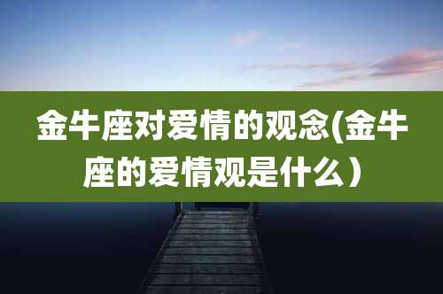 金牛座对爱情的观念(金牛座的爱情观是什么)
