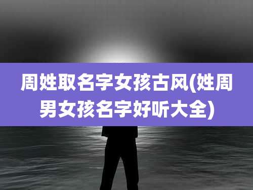 周姓取名字女孩古风(姓周男女孩名字好听大全)