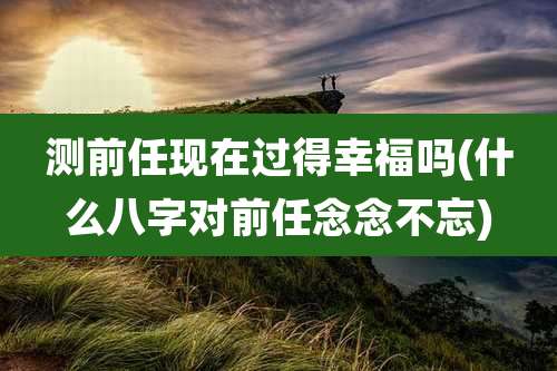测前任现在过得幸福吗(什么八字对前任念念不忘)