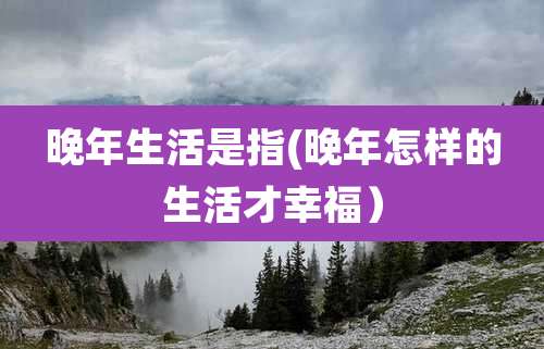 晚年生活是指(晚年怎样的生活才幸福)