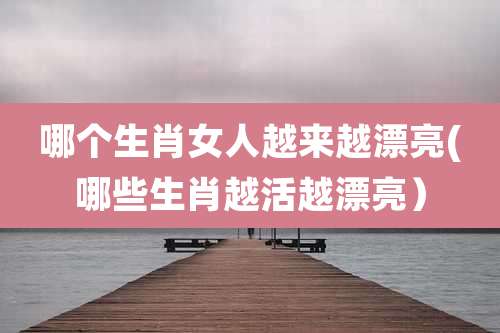 哪个生肖女人越来越漂亮(哪些生肖越活越漂亮)