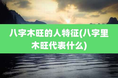 八字木旺的人特征(八字里木旺代表什么)