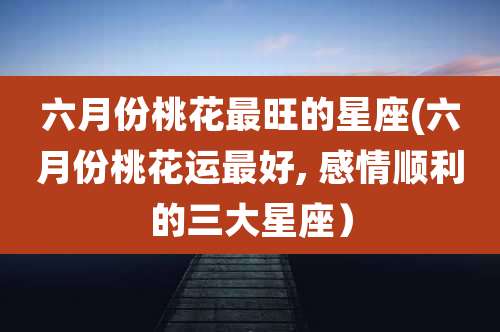六月份桃花最旺的星座(六月份桃花运最好, 感情顺利的三大星座）