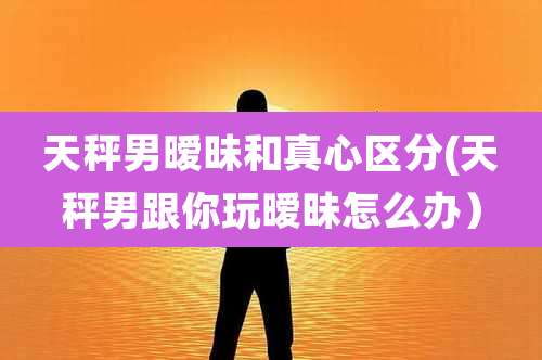 天秤男暧昧和真心区分(天秤男跟你玩暧昧怎么办）