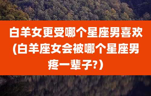 白羊女更受哪个星座男喜欢(白羊座女会被哪个星座男疼一辈子?)