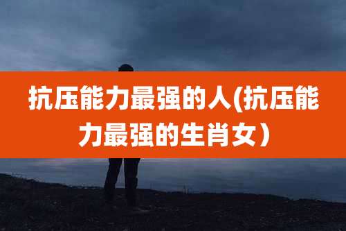 抗压能力最强的人(抗压能力最强的生肖女）