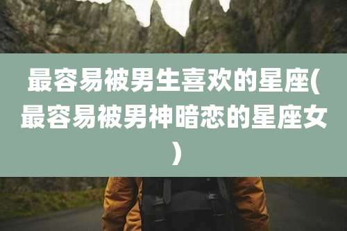 最容易被男生喜欢的星座(最容易被男神暗恋的星座女）