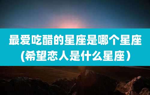 最爱吃醋的星座是哪个星座(希望恋人是什么星座)