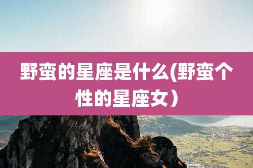 野蛮的星座是什么(野蛮个性的星座女)