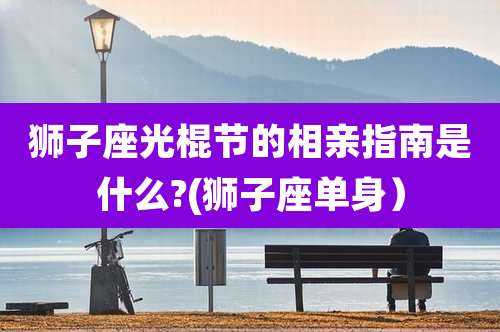 狮子座光棍节的相亲指南是什么?(狮子座单身)