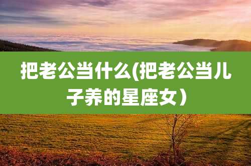 把老公当什么(把老公当儿子养的星座女）