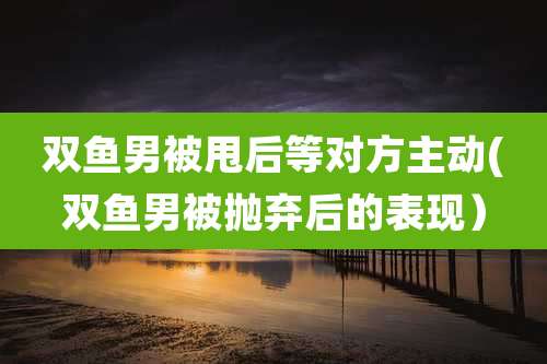 双鱼男被甩后等对方主动(双鱼男被抛弃后的表现)