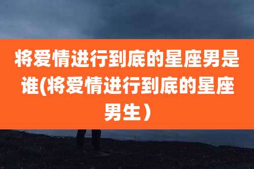 将爱情进行到底的星座男是谁(将爱情进行到底的星座男生)