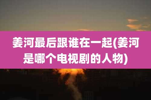 姜河最后跟谁在一起(姜河是哪个电视剧的人物)