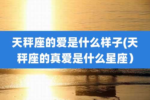 天秤座的爱是什么样子(天秤座的真爱是什么星座）
