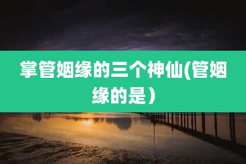 掌管姻缘的三个神仙(管姻缘的是)