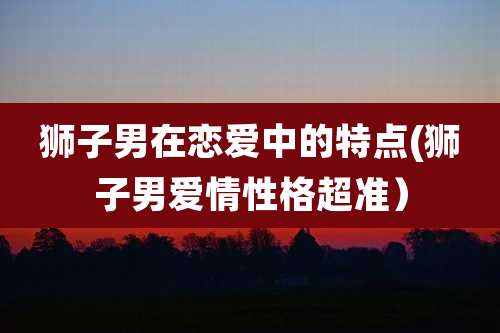 狮子男在恋爱中的特点(狮子男爱情性格超准)
