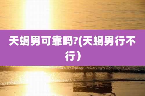 天蝎男可靠吗?(天蝎男行不行）