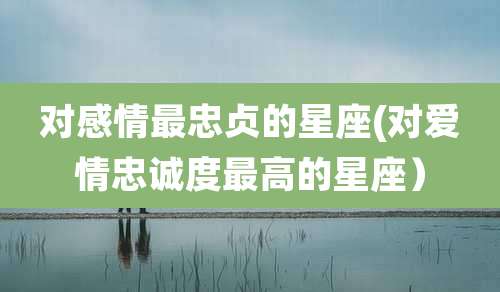 对感情最忠贞的星座(对爱情忠诚度最高的星座)
