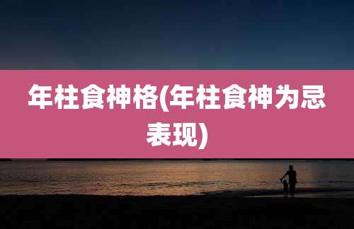 年柱食神格(年柱食神为忌表现)