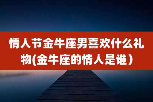 情人节金牛座男喜欢什么礼物(金牛座的情人是谁)