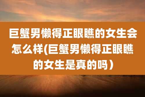 巨蟹男懒得正眼瞧的女生会怎么样(巨蟹男懒得正眼瞧的女生是真的吗）