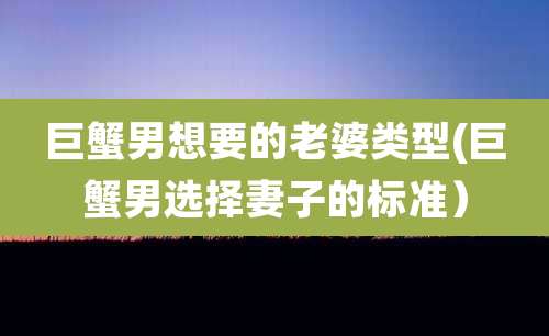 巨蟹男想要的老婆类型(巨蟹男选择妻子的标准)