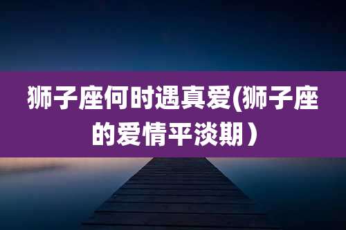 狮子座何时遇真爱(狮子座的爱情平淡期)
