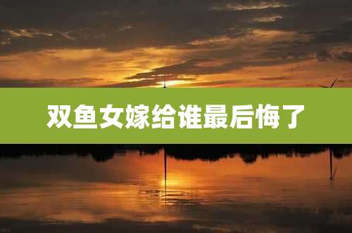 双鱼女嫁给谁最后悔了