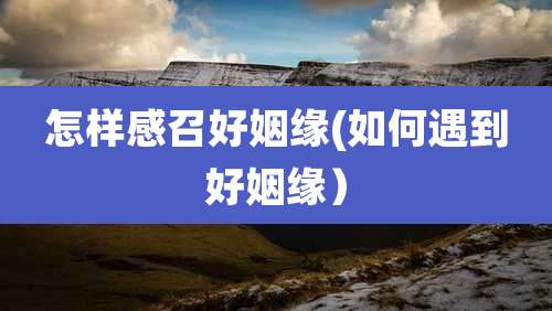 怎样感召好姻缘(如何遇到好姻缘)