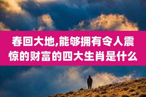 春回大地,能够拥有令人震惊的财富的四大生肖是什么