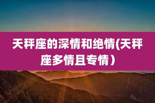 天秤座的深情和绝情(天秤座多情且专情）