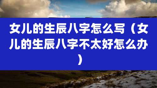 女儿的生辰八字怎么写（女儿的生辰八字不太好怎么办）