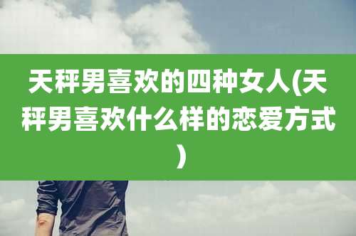 天秤男喜欢的四种女人(天秤男喜欢什么样的恋爱方式)